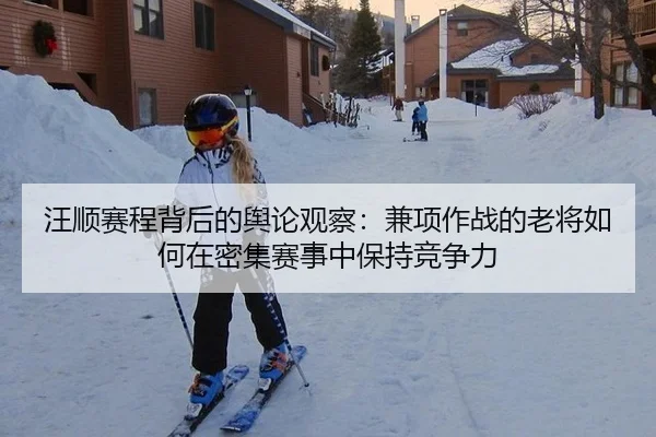 汪顺赛程背后的舆论观察：兼项作战的老将如何在密集赛事中保持竞争力（yunsports）
